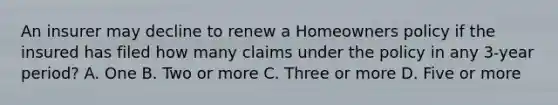 An insurer may decline to renew a Homeowners policy if the insured has filed how many claims under the policy in any 3-year period? A. One B. Two or more C. Three or more D. Five or more