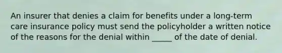 An insurer that denies a claim for benefits under a long-term care insurance policy must send the policyholder a written notice of the reasons for the denial within _____ of the date of denial.