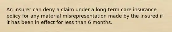 An insurer can deny a claim under a long-term care insurance policy for any material misrepresentation made by the insured if it has been in effect for less than 6 months.