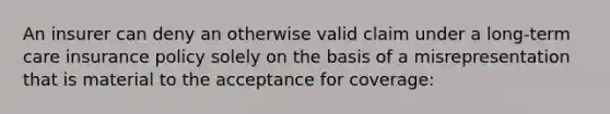 An insurer can deny an otherwise valid claim under a long-term care insurance policy solely on the basis of a misrepresentation that is material to the acceptance for coverage: