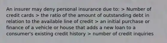 An insurer may deny personal insurance due to: > Number of credit cards > the ratio of the amount of outstanding debt in relation to the available line of credit > an initial purchase or finance of a vehicle or house that adds a new loan to a consumer's existing credit history > number of credit inquiries