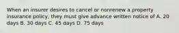 When an insurer desires to cancel or nonrenew a property insurance policy, they must give advance written notice of A. 20 days B. 30 days C. 45 days D. 75 days