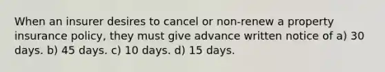 When an insurer desires to cancel or non-renew a property insurance policy, they must give advance written notice of a) 30 days. b) 45 days. c) 10 days. d) 15 days.