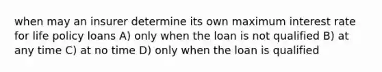 when may an insurer determine its own maximum interest rate for life policy loans A) only when the loan is not qualified B) at any time C) at no time D) only when the loan is qualified