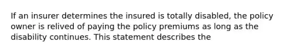 If an insurer determines the insured is totally disabled, the policy owner is relived of paying the policy premiums as long as the disability continues. This statement describes the