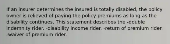 If an insurer determines the insured is totally disabled, the policy owner is relieved of paying the policy premiums as long as the disability continues. This statement describes the -double indemnity rider. -disability income rider. -return of premium rider. -waiver of premium rider.