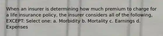 When an insurer is determining how much premium to charge for a life insurance policy, the insurer considers all of the following, EXCEPT: Select one: a. Morbidity b. Mortality c. Earnings d. Expenses