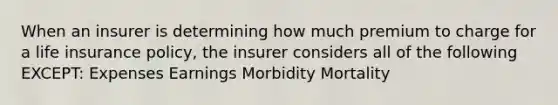 When an insurer is determining how much premium to charge for a life insurance policy, the insurer considers all of the following EXCEPT: Expenses Earnings Morbidity Mortality