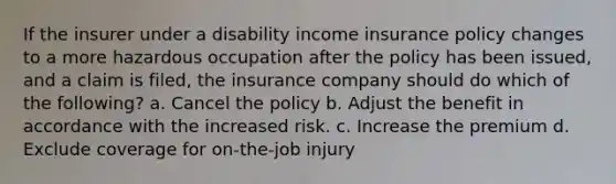 If the insurer under a disability income insurance policy changes to a more hazardous occupation after the policy has been issued, and a claim is filed, the insurance company should do which of the following? a. Cancel the policy b. Adjust the benefit in accordance with the increased risk. c. Increase the premium d. Exclude coverage for on-the-job injury