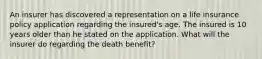 An insurer has discovered a representation on a life insurance policy application regarding the insured's age. The insured is 10 years older than he stated on the application. What will the insurer do regarding the death benefit?