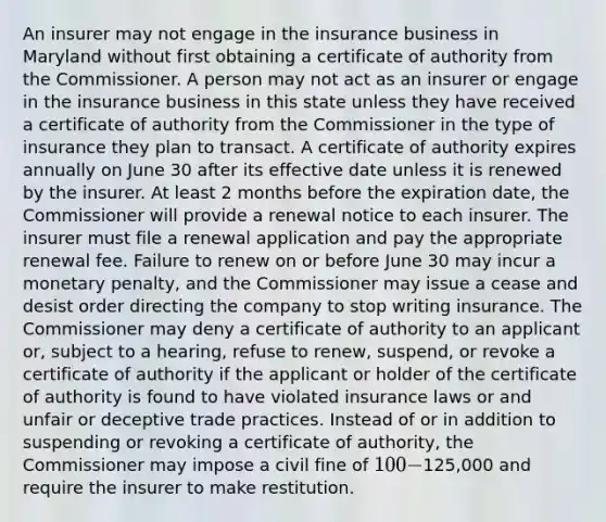 An insurer may not engage in the insurance business in Maryland without first obtaining a certificate of authority from the Commissioner. A person may not act as an insurer or engage in the insurance business in this state unless they have received a certificate of authority from the Commissioner in the type of insurance they plan to transact. A certificate of authority expires annually on June 30 after its effective date unless it is renewed by the insurer. At least 2 months before the expiration date, the Commissioner will provide a renewal notice to each insurer. The insurer must file a renewal application and pay the appropriate renewal fee. Failure to renew on or before June 30 may incur a monetary penalty, and the Commissioner may issue a cease and desist order directing the company to stop writing insurance. The Commissioner may deny a certificate of authority to an applicant or, subject to a hearing, refuse to renew, suspend, or revoke a certificate of authority if the applicant or holder of the certificate of authority is found to have violated insurance laws or and unfair or deceptive trade practices. Instead of or in addition to suspending or revoking a certificate of authority, the Commissioner may impose a civil fine of 100-125,000 and require the insurer to make restitution.