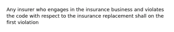 Any insurer who engages in the insurance business and violates the code with respect to the insurance replacement shall on the first violation