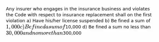 Any insurer who engages in the insurance business and violates the Code with respect to insurance replacement shall on the first violation a) Have his/her license suspended b) Be fined a sum of 1,000 c) Be fined a sum of10,000 d) Be fined a sum no less than 30,000 and no more than300,000