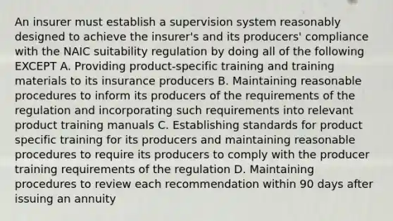 An insurer must establish a supervision system reasonably designed to achieve the insurer's and its producers' compliance with the NAIC suitability regulation by doing all of the following EXCEPT A. Providing product-specific training and training materials to its insurance producers B. Maintaining reasonable procedures to inform its producers of the requirements of the regulation and incorporating such requirements into relevant product training manuals C. Establishing standards for product specific training for its producers and maintaining reasonable procedures to require its producers to comply with the producer training requirements of the regulation D. Maintaining procedures to review each recommendation within 90 days after issuing an annuity