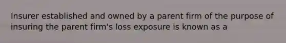 Insurer established and owned by a parent firm of the purpose of insuring the parent firm's loss exposure is known as a