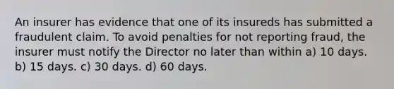 An insurer has evidence that one of its insureds has submitted a fraudulent claim. To avoid penalties for not reporting fraud, the insurer must notify the Director no later than within a) 10 days. b) 15 days. c) 30 days. d) 60 days.