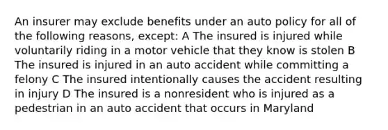 An insurer may exclude benefits under an auto policy for all of the following reasons, except: A The insured is injured while voluntarily riding in a motor vehicle that they know is stolen B The insured is injured in an auto accident while committing a felony C The insured intentionally causes the accident resulting in injury D The insured is a nonresident who is injured as a pedestrian in an auto accident that occurs in Maryland