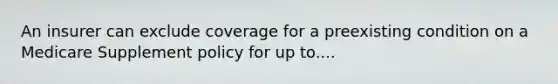 An insurer can exclude coverage for a preexisting condition on a Medicare Supplement policy for up to....