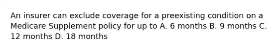 An insurer can exclude coverage for a preexisting condition on a Medicare Supplement policy for up to A. 6 months B. 9 months C. 12 months D. 18 months