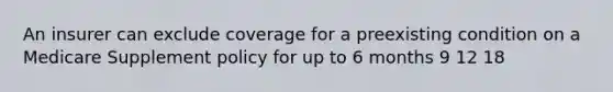 An insurer can exclude coverage for a preexisting condition on a Medicare Supplement policy for up to 6 months 9 12 18