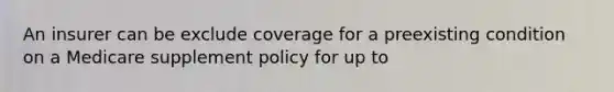 An insurer can be exclude coverage for a preexisting condition on a Medicare supplement policy for up to