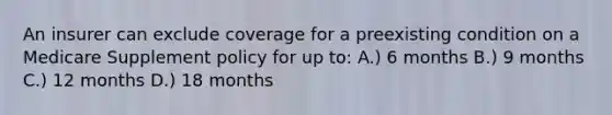 An insurer can exclude coverage for a preexisting condition on a Medicare Supplement policy for up to: A.) 6 months B.) 9 months C.) 12 months D.) 18 months