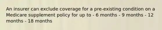 An insurer can exclude coverage for a pre-existing condition on a Medicare supplement policy for up to - 6 months - 9 months - 12 months - 18 months