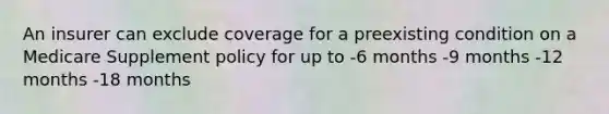 An insurer can exclude coverage for a preexisting condition on a Medicare Supplement policy for up to -6 months -9 months -12 months -18 months