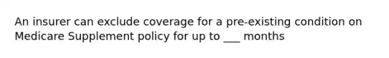 An insurer can exclude coverage for a pre-existing condition on Medicare Supplement policy for up to ___ months