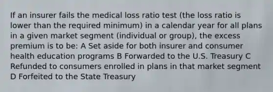 If an insurer fails the medical loss ratio test (the loss ratio is lower than the required minimum) in a calendar year for all plans in a given market segment (individual or group), the excess premium is to be: A Set aside for both insurer and consumer health education programs B Forwarded to the U.S. Treasury C Refunded to consumers enrolled in plans in that market segment D Forfeited to the State Treasury