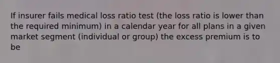 If insurer fails medical loss ratio test (the loss ratio is lower than the required minimum) in a calendar year for all plans in a given market segment (individual or group) the excess premium is to be