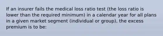 If an insurer fails the medical loss ratio test (the loss ratio is lower than the required minimum) in a calendar year for all plans in a given market segment (individual or group), the excess premium is to be: