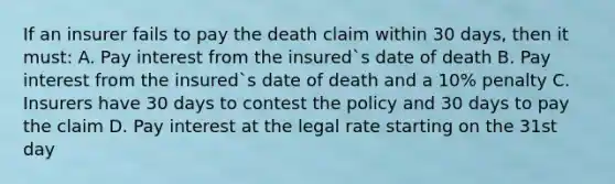 If an insurer fails to pay the death claim within 30 days, then it must: A. Pay interest from the insured`s date of death B. Pay interest from the insured`s date of death and a 10% penalty C. Insurers have 30 days to contest the policy and 30 days to pay the claim D. Pay interest at the legal rate starting on the 31st day