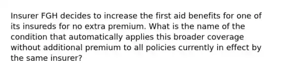 Insurer FGH decides to increase the first aid benefits for one of its insureds for no extra premium. What is the name of the condition that automatically applies this broader coverage without additional premium to all policies currently in effect by the same insurer?