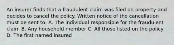 An insurer finds that a fraudulent claim was filed on property and decides to cancel the policy. Written notice of the cancellation must be sent to: A. The individual responsible for the fraudulent claim B. Any household member C. All those listed on the policy D. The first named insured