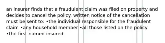 an insurer finds that a fraudulent claim was filed on property and decides to cancel the policy. written notice of the cancellation must be sent to: •the individual responsible for the fraudulent claim •any household member •all those listed on the policy •the first named insured