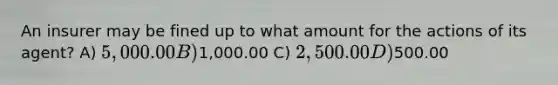 An insurer may be fined up to what amount for the actions of its agent? A) 5,000.00 B)1,000.00 C) 2,500.00 D)500.00