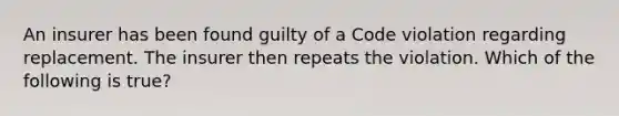 An insurer has been found guilty of a Code violation regarding replacement. The insurer then repeats the violation. Which of the following is true?