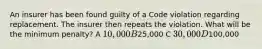 An insurer has been found guilty of a Code violation regarding replacement. The insurer then repeats the violation. What will be the minimum penalty? A 10,000 B25,000 C 30,000 D100,000