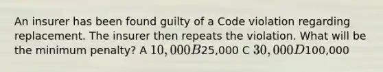 An insurer has been found guilty of a Code violation regarding replacement. The insurer then repeats the violation. What will be the minimum penalty? A 10,000 B25,000 C 30,000 D100,000