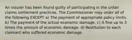 An insurer has been found guilty of participating in the unfair claims settlement practices. The Commissioner may order all of the following EXCEPT a) The payment of appropriate policy limits. b) The payment of the actual economic damage. c) A fine up to 3 times the amount of economic damage. d) Restitution to each claimant who suffered economic damage.