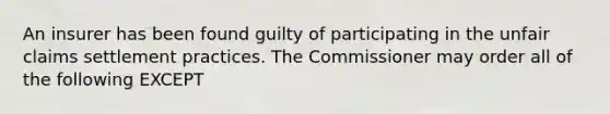 An insurer has been found guilty of participating in the unfair claims settlement practices. The Commissioner may order all of the following EXCEPT