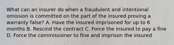 What can an insurer do when a fraudulent and intentional omission is committed on the part of the insured proving a warranty false? A. Have the insured imprisoned for up to 6 months B. Rescind the contract C. Force the insured to pay a fine D. Force the commissioner to fine and imprison the insured