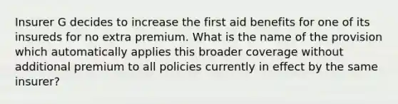 Insurer G decides to increase the first aid benefits for one of its insureds for no extra premium. What is the name of the provision which automatically applies this broader coverage without additional premium to all policies currently in effect by the same insurer?