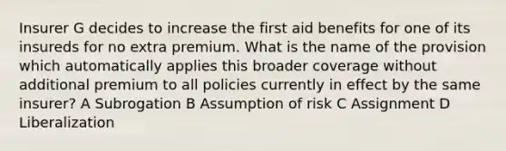 Insurer G decides to increase the first aid benefits for one of its insureds for no extra premium. What is the name of the provision which automatically applies this broader coverage without additional premium to all policies currently in effect by the same insurer? A Subrogation B Assumption of risk C Assignment D Liberalization