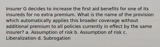 Insurer G decides to increase the first aid benefits for one of its insureds for no extra premium. What is the name of the provision which automatically applies this broader coverage without additional premium to all policies currently in effect by the same insurer? a. Assumption of risk b. Assumption of risk c. Liberalization d. Subrogation