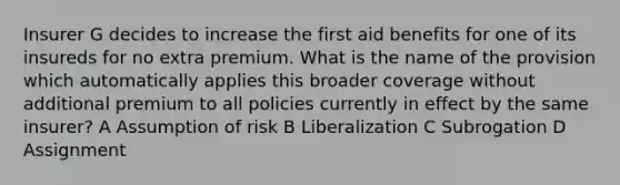 Insurer G decides to increase the first aid benefits for one of its insureds for no extra premium. What is the name of the provision which automatically applies this broader coverage without additional premium to all policies currently in effect by the same insurer? A Assumption of risk B Liberalization C Subrogation D Assignment