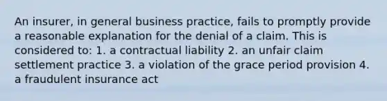 An insurer, in general business practice, fails to promptly provide a reasonable explanation for the denial of a claim. This is considered to: 1. a contractual liability 2. an unfair claim settlement practice 3. a violation of the grace period provision 4. a fraudulent insurance act