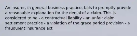 An insurer, in general business practice, fails to promptly provide a reasonable explanation for the denial of a claim. This is considered to be - a contractual liability - an unfair claim settlement practice - a violation of the grace period provision - a fraudulent insurance act