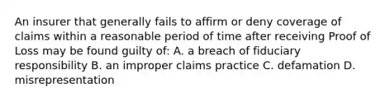 An insurer that generally fails to affirm or deny coverage of claims within a reasonable period of time after receiving Proof of Loss may be found guilty of: A. a breach of fiduciary responsibility B. an improper claims practice C. defamation D. misrepresentation